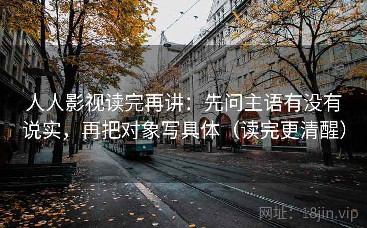 人人影视读完再讲：先问主语有没有说实，再把对象写具体（读完更清醒）