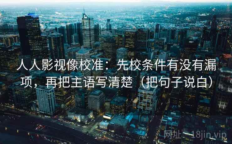 人人影视像校准：先校条件有没有漏项，再把主语写清楚（把句子说白）