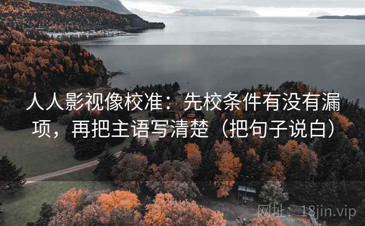 人人影视像校准：先校条件有没有漏项，再把主语写清楚（把句子说白）