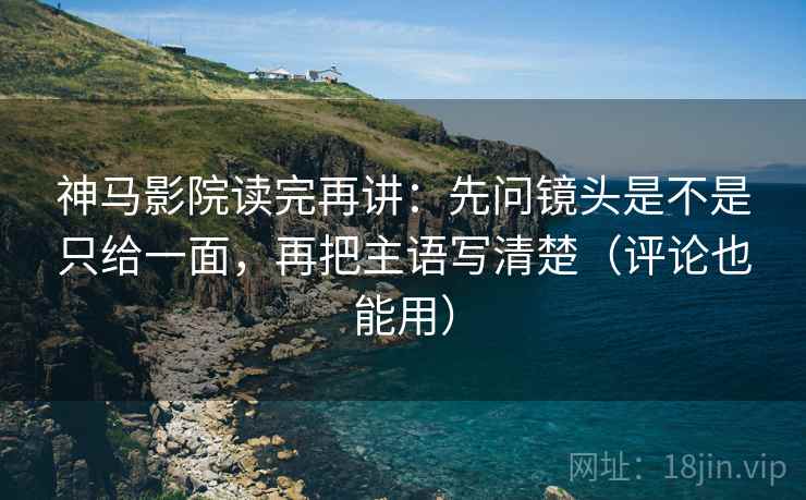 神马影院读完再讲：先问镜头是不是只给一面，再把主语写清楚（评论也能用）