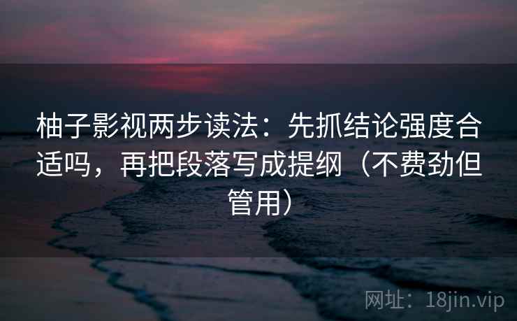 柚子影视两步读法：先抓结论强度合适吗，再把段落写成提纲（不费劲但管用）