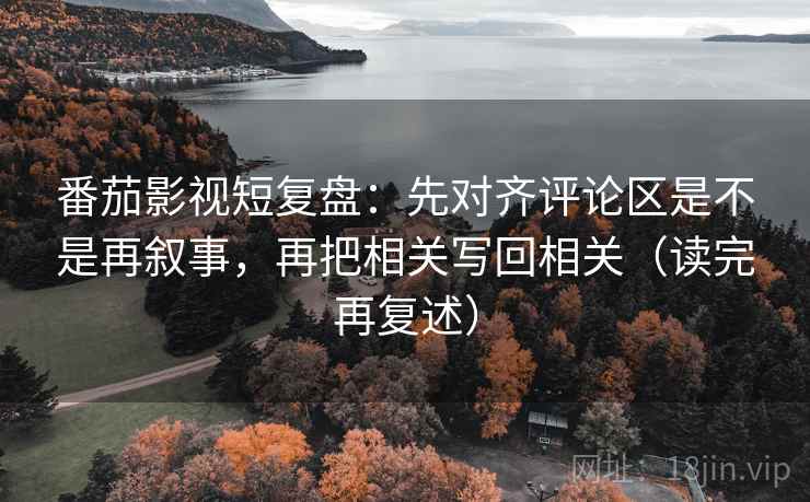 番茄影视短复盘：先对齐评论区是不是再叙事，再把相关写回相关（读完再复述）