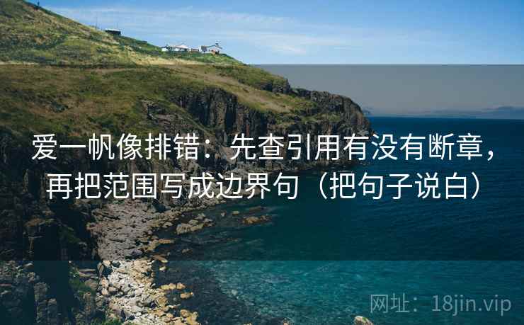 爱一帆像排错：先查引用有没有断章，再把范围写成边界句（把句子说白）
