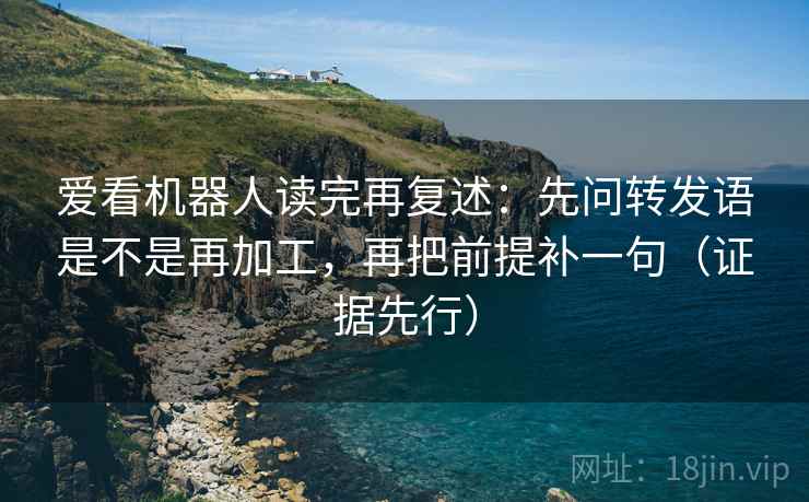 爱看机器人读完再复述：先问转发语是不是再加工，再把前提补一句（证据先行）