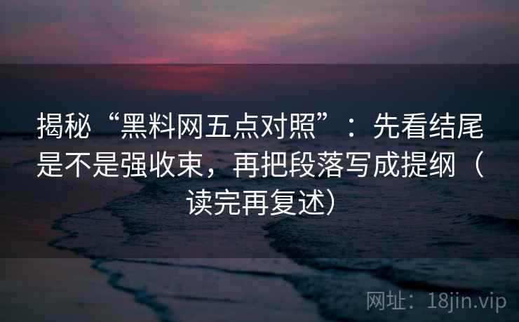 揭秘“黑料网五点对照”：先看结尾是不是强收束，再把段落写成提纲（读完再复述）