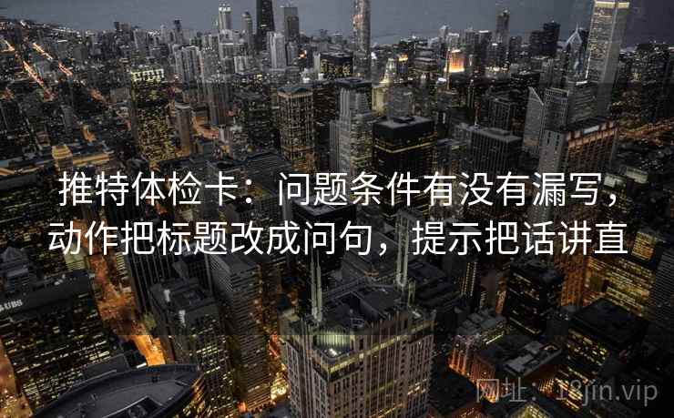 推特体检卡：问题条件有没有漏写，动作把标题改成问句，提示把话讲直