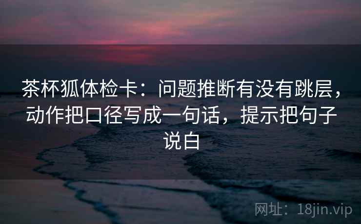 茶杯狐体检卡：问题推断有没有跳层，动作把口径写成一句话，提示把句子说白  第1张