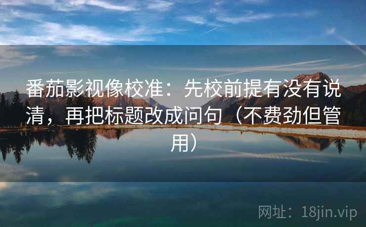 番茄影视像校准：先校前提有没有说清，再把标题改成问句（不费劲但管用）  第1张