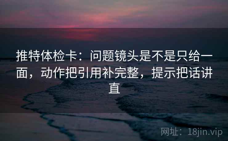 推特体检卡：问题镜头是不是只给一面，动作把引用补完整，提示把话讲直  第1张