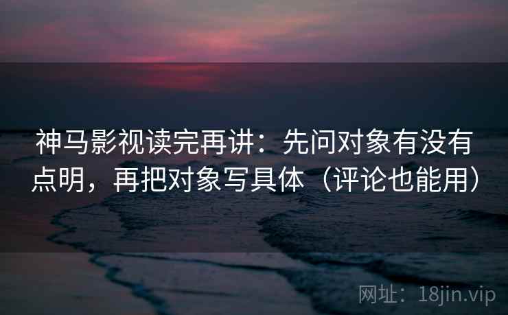 神马影视读完再讲：先问对象有没有点明，再把对象写具体（评论也能用）