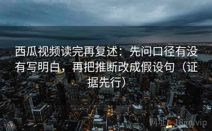 西瓜视频读完再复述：先问口径有没有写明白，再把推断改成假设句（证据先行）  第2张