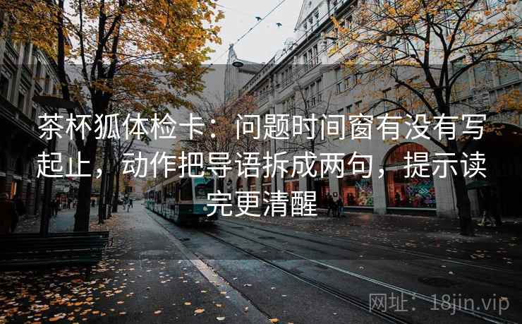 茶杯狐体检卡：问题时间窗有没有写起止，动作把导语拆成两句，提示读完更清醒  第1张