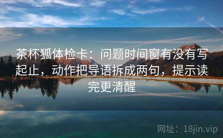茶杯狐体检卡：问题时间窗有没有写起止，动作把导语拆成两句，提示读完更清醒  第2张
