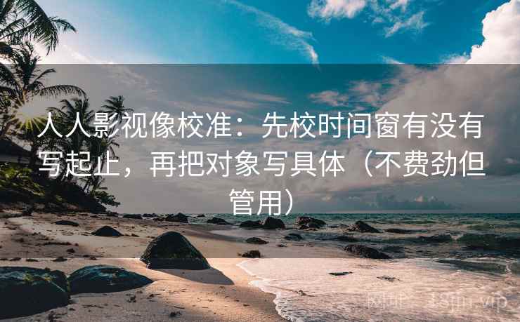 人人影视像校准：先校时间窗有没有写起止，再把对象写具体（不费劲但管用）