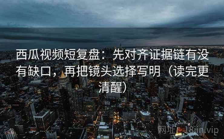 西瓜视频短复盘：先对齐证据链有没有缺口，再把镜头选择写明（读完更清醒）  第2张