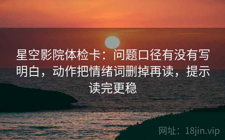星空影院体检卡：问题口径有没有写明白，动作把情绪词删掉再读，提示读完更稳