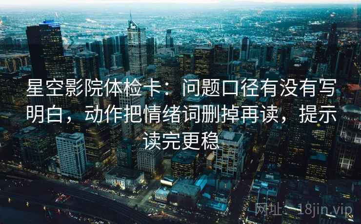 星空影院体检卡：问题口径有没有写明白，动作把情绪词删掉再读，提示读完更稳