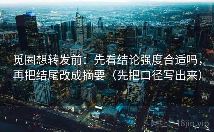 觅圈想转发前：先看结论强度合适吗，再把结尾改成摘要（先把口径写出来）